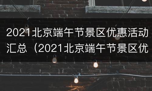 2021北京端午节景区优惠活动汇总（2021北京端午节景区优惠活动汇总表）