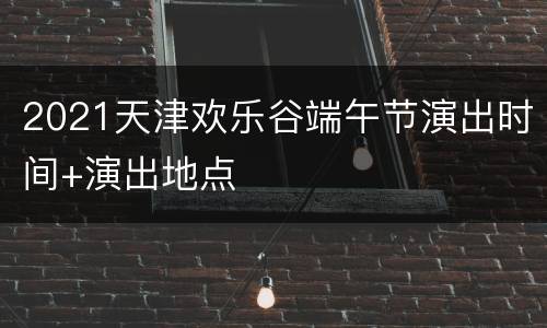 2021天津欢乐谷端午节演出时间+演出地点