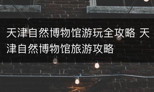 天津自然博物馆游玩全攻略 天津自然博物馆旅游攻略