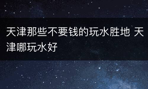天津那些不要钱的玩水胜地 天津哪玩水好
