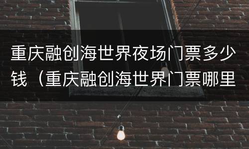 重庆融创海世界夜场门票多少钱（重庆融创海世界门票哪里买便宜）