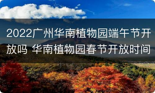 2022广州华南植物园端午节开放吗 华南植物园春节开放时间