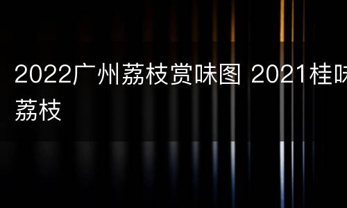 2022广州荔枝赏味图 2021桂味荔枝