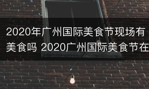 2020年广州国际美食节现场有美食吗 2020广州国际美食节在哪里