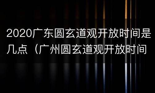 2020广东圆玄道观开放时间是几点（广州圆玄道观开放时间）