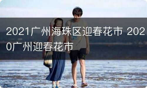 2021广州海珠区迎春花市 2020广州迎春花市