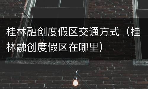 桂林融创度假区交通方式（桂林融创度假区在哪里）