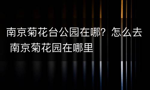 南京菊花台公园在哪？怎么去 南京菊花园在哪里