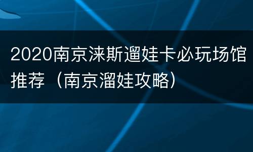 2020南京涞斯遛娃卡必玩场馆推荐（南京溜娃攻略）