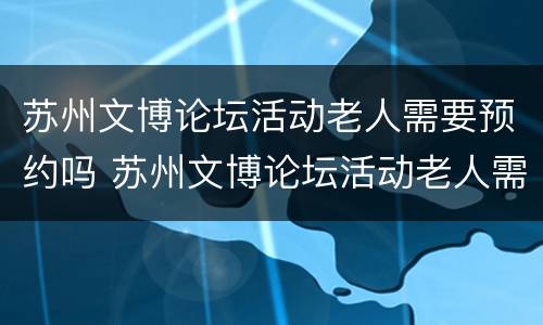 苏州文博论坛活动老人需要预约吗 苏州文博论坛活动老人需要预约吗知乎