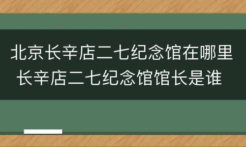 北京长辛店二七纪念馆在哪里 长辛店二七纪念馆馆长是谁