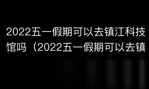 2022五一假期可以去镇江科技馆吗（2022五一假期可以去镇江科技馆吗）