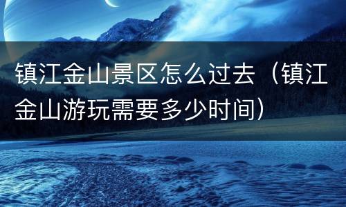 镇江金山景区怎么过去（镇江金山游玩需要多少时间）