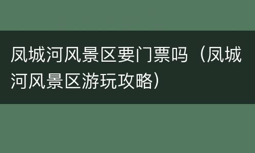 凤城河风景区要门票吗（凤城河风景区游玩攻略）