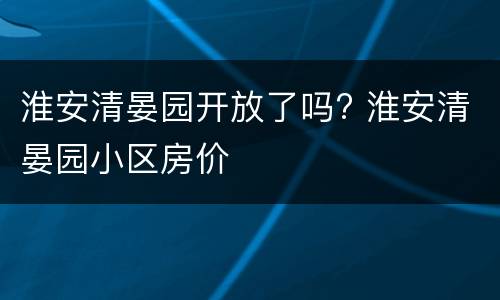 淮安清晏园开放了吗? 淮安清晏园小区房价