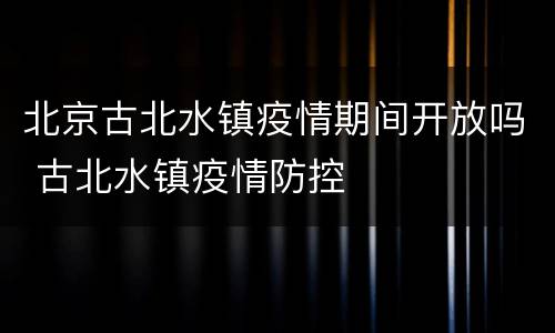 北京古北水镇疫情期间开放吗 古北水镇疫情防控