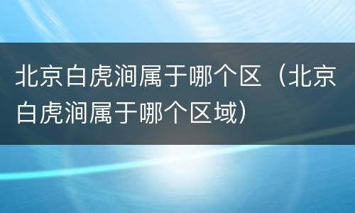 北京白虎涧属于哪个区（北京白虎涧属于哪个区域）