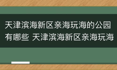 天津滨海新区亲海玩海的公园有哪些 天津滨海新区亲海玩海的公园有哪些地方