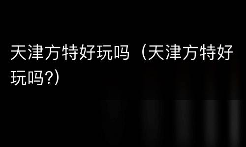 天津方特好玩吗（天津方特好玩吗?）