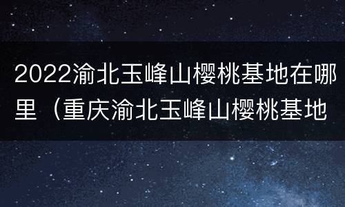 2022渝北玉峰山樱桃基地在哪里（重庆渝北玉峰山樱桃基地）