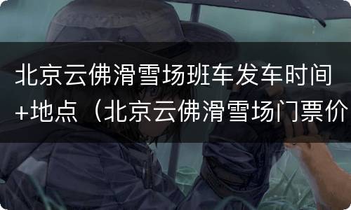 北京云佛滑雪场班车发车时间+地点（北京云佛滑雪场门票价格）