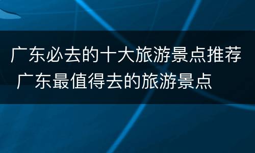 广东必去的十大旅游景点推荐 广东最值得去的旅游景点