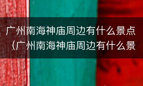 广州南海神庙周边有什么景点（广州南海神庙周边有什么景点可以玩）