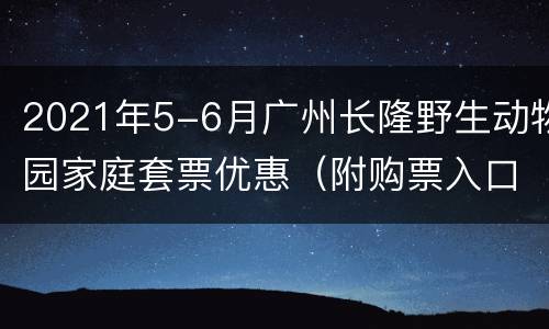 2021年5-6月广州长隆野生动物园家庭套票优惠（附购票入口）