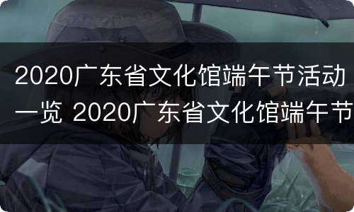 2020广东省文化馆端午节活动一览 2020广东省文化馆端午节活动一览表图片