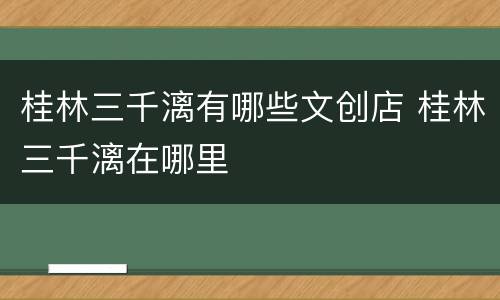 桂林三千漓有哪些文创店 桂林三千漓在哪里