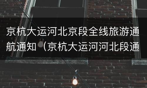 京杭大运河北京段全线旅游通航通知（京杭大运河河北段通航）