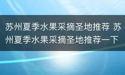 苏州夏季水果采摘圣地推荐 苏州夏季水果采摘圣地推荐一下