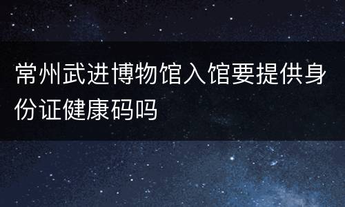 常州武进博物馆入馆要提供身份证健康码吗