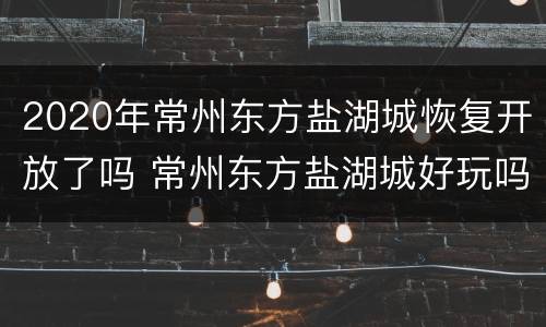 2020年常州东方盐湖城恢复开放了吗 常州东方盐湖城好玩吗门票多少钱