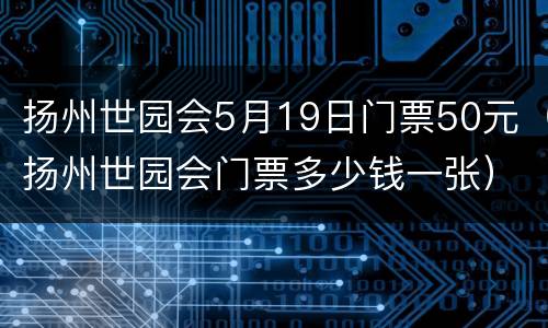 扬州世园会5月19日门票50元（扬州世园会门票多少钱一张）