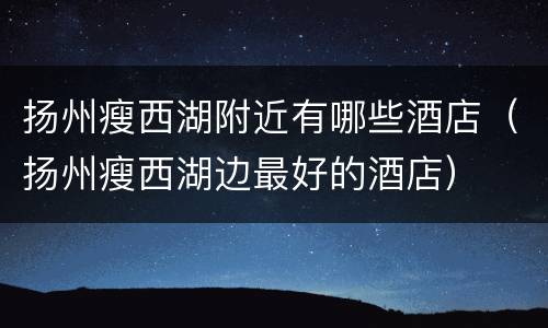 扬州瘦西湖附近有哪些酒店（扬州瘦西湖边最好的酒店）