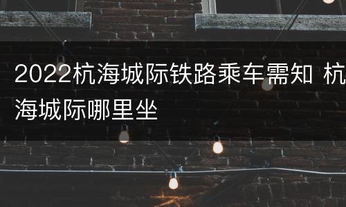 2022杭海城际铁路乘车需知 杭海城际哪里坐