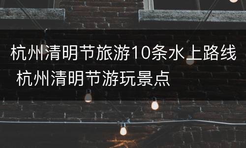 杭州清明节旅游10条水上路线 杭州清明节游玩景点