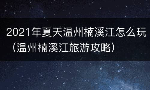 2021年夏天温州楠溪江怎么玩（温州楠溪江旅游攻略）