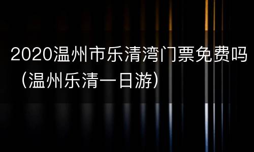 2020温州市乐清湾门票免费吗（温州乐清一日游）