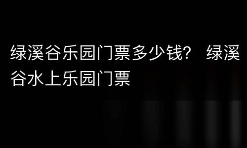 绿溪谷乐园门票多少钱？ 绿溪谷水上乐园门票