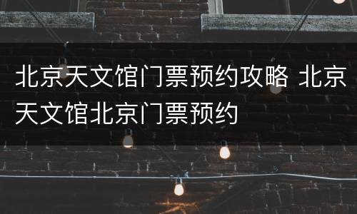 北京天文馆门票预约攻略 北京天文馆北京门票预约