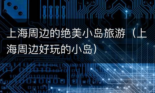 上海周边的绝美小岛旅游（上海周边好玩的小岛）