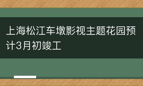 上海松江车墩影视主题花园预计3月初竣工