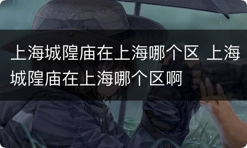 上海城隍庙在上海哪个区 上海城隍庙在上海哪个区啊