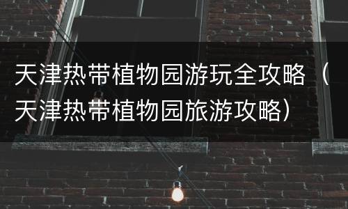 天津热带植物园游玩全攻略（天津热带植物园旅游攻略）