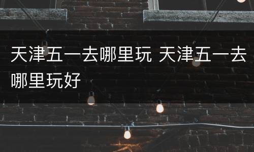 天津五一去哪里玩 天津五一去哪里玩好