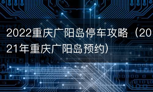 2022重庆广阳岛停车攻略（2021年重庆广阳岛预约）