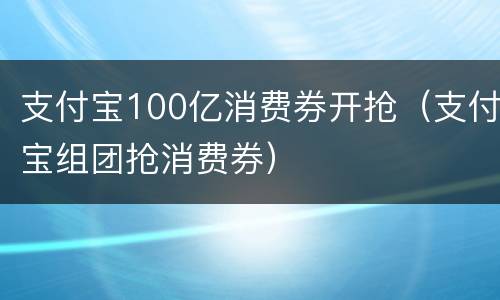 支付宝100亿消费券开抢（支付宝组团抢消费券）