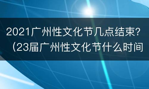 2021广州性文化节几点结束？（23届广州性文化节什么时间举办）